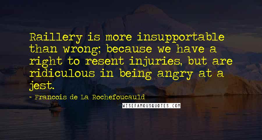 Francois De La Rochefoucauld Quotes: Raillery is more insupportable than wrong; because we have a right to resent injuries, but are ridiculous in being angry at a jest.