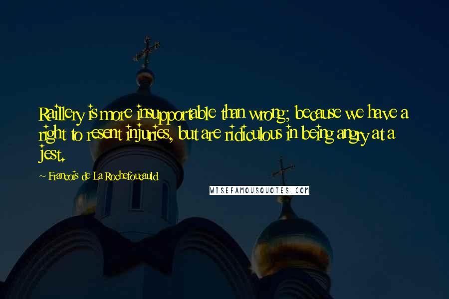 Francois De La Rochefoucauld Quotes: Raillery is more insupportable than wrong; because we have a right to resent injuries, but are ridiculous in being angry at a jest.