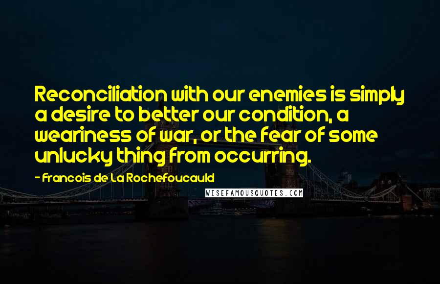 Francois De La Rochefoucauld Quotes: Reconciliation with our enemies is simply a desire to better our condition, a weariness of war, or the fear of some unlucky thing from occurring.