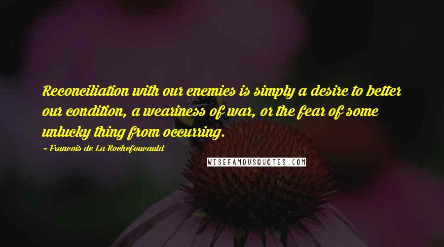 Francois De La Rochefoucauld Quotes: Reconciliation with our enemies is simply a desire to better our condition, a weariness of war, or the fear of some unlucky thing from occurring.