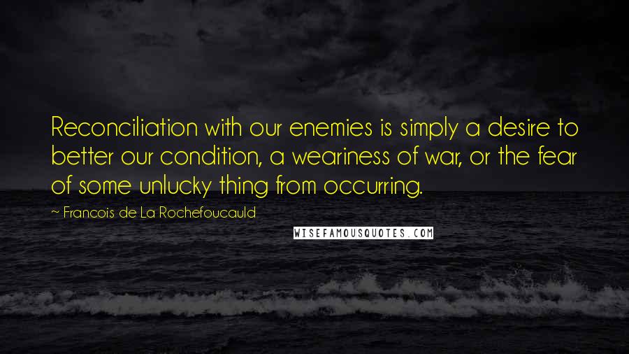Francois De La Rochefoucauld Quotes: Reconciliation with our enemies is simply a desire to better our condition, a weariness of war, or the fear of some unlucky thing from occurring.