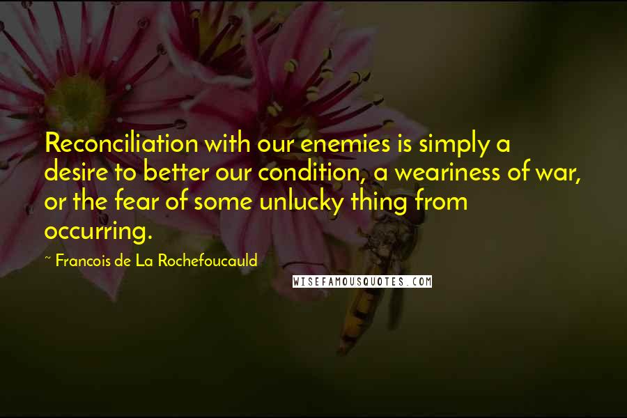 Francois De La Rochefoucauld Quotes: Reconciliation with our enemies is simply a desire to better our condition, a weariness of war, or the fear of some unlucky thing from occurring.