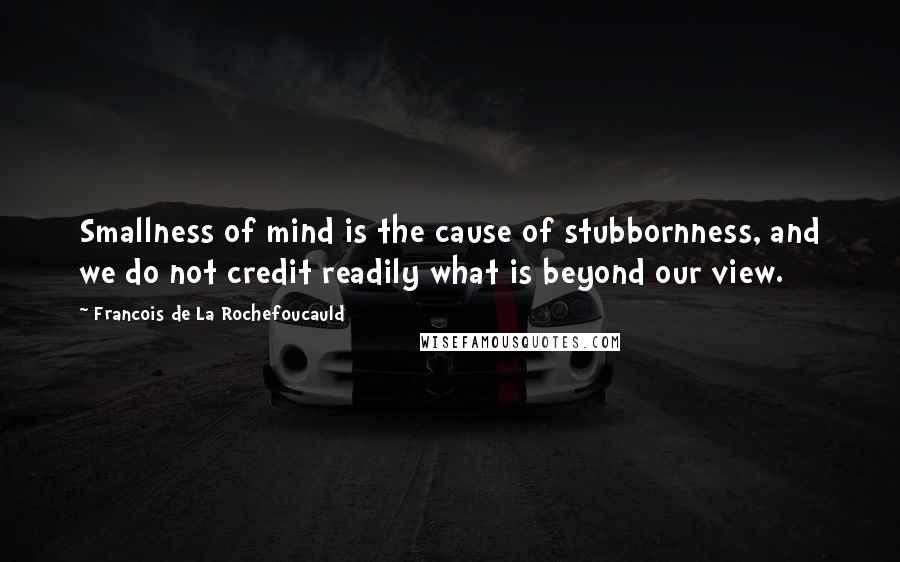 Francois De La Rochefoucauld Quotes: Smallness of mind is the cause of stubbornness, and we do not credit readily what is beyond our view.