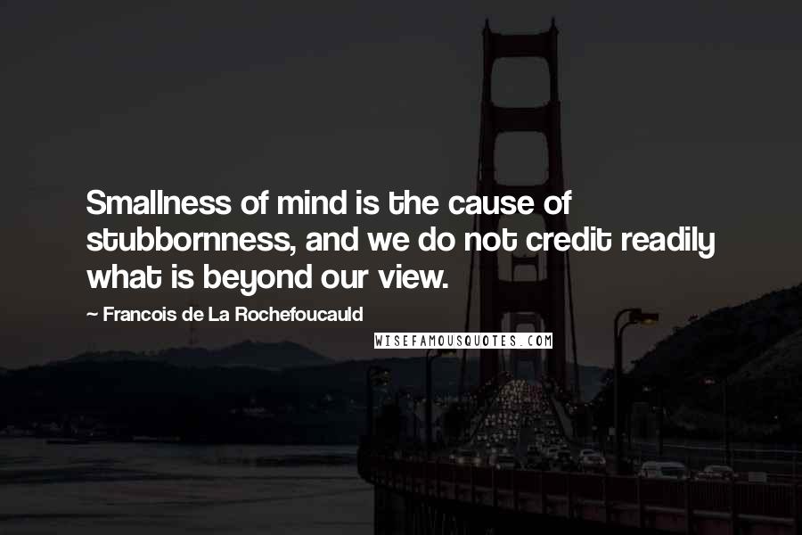 Francois De La Rochefoucauld Quotes: Smallness of mind is the cause of stubbornness, and we do not credit readily what is beyond our view.