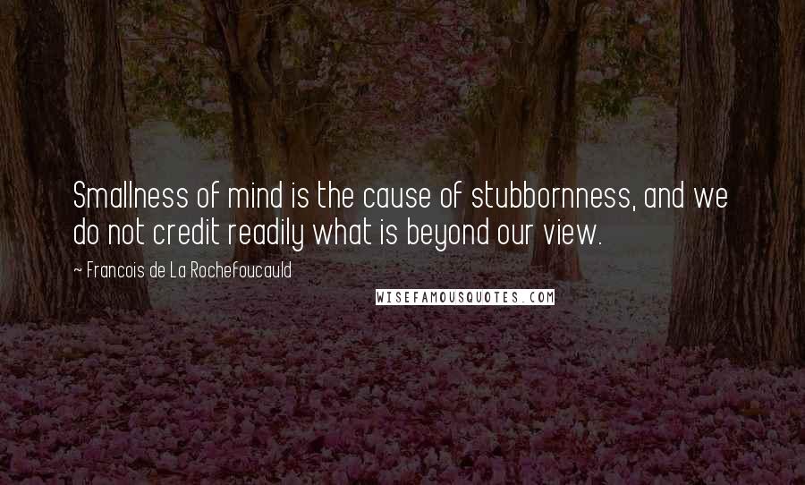 Francois De La Rochefoucauld Quotes: Smallness of mind is the cause of stubbornness, and we do not credit readily what is beyond our view.