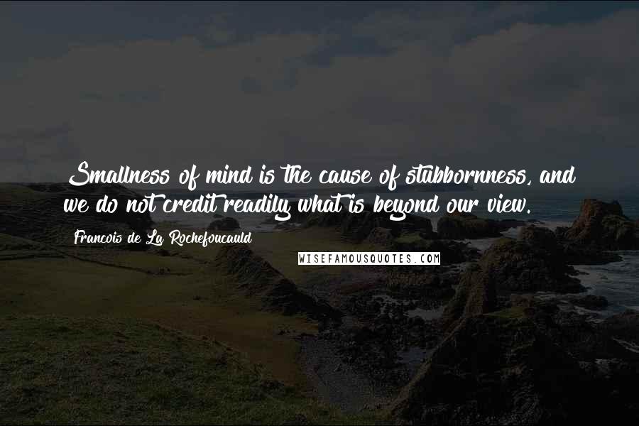 Francois De La Rochefoucauld Quotes: Smallness of mind is the cause of stubbornness, and we do not credit readily what is beyond our view.