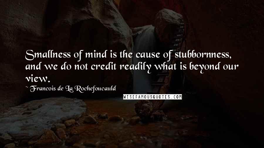 Francois De La Rochefoucauld Quotes: Smallness of mind is the cause of stubbornness, and we do not credit readily what is beyond our view.