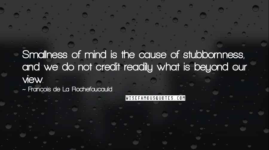 Francois De La Rochefoucauld Quotes: Smallness of mind is the cause of stubbornness, and we do not credit readily what is beyond our view.