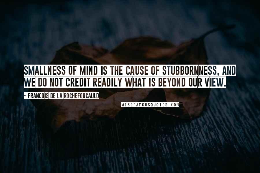 Francois De La Rochefoucauld Quotes: Smallness of mind is the cause of stubbornness, and we do not credit readily what is beyond our view.