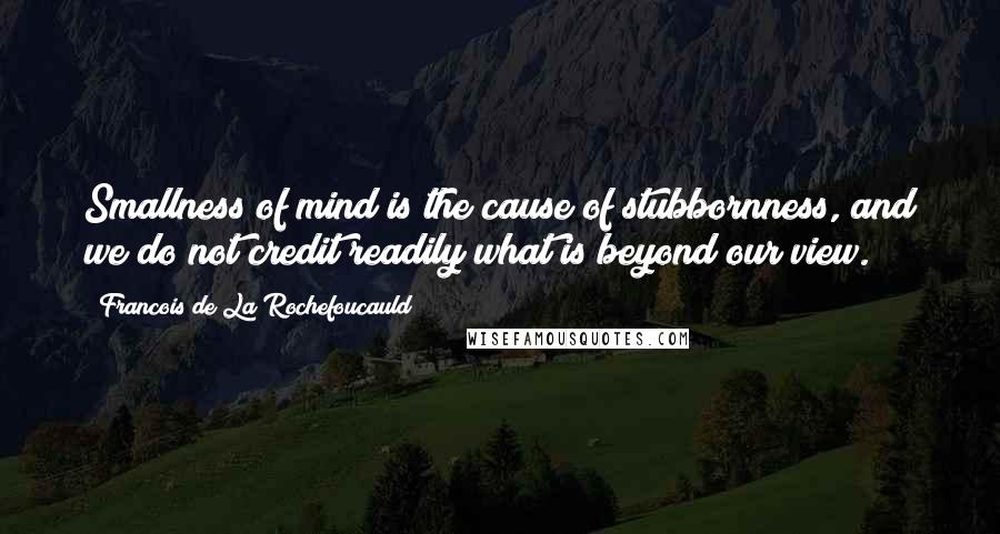 Francois De La Rochefoucauld Quotes: Smallness of mind is the cause of stubbornness, and we do not credit readily what is beyond our view.