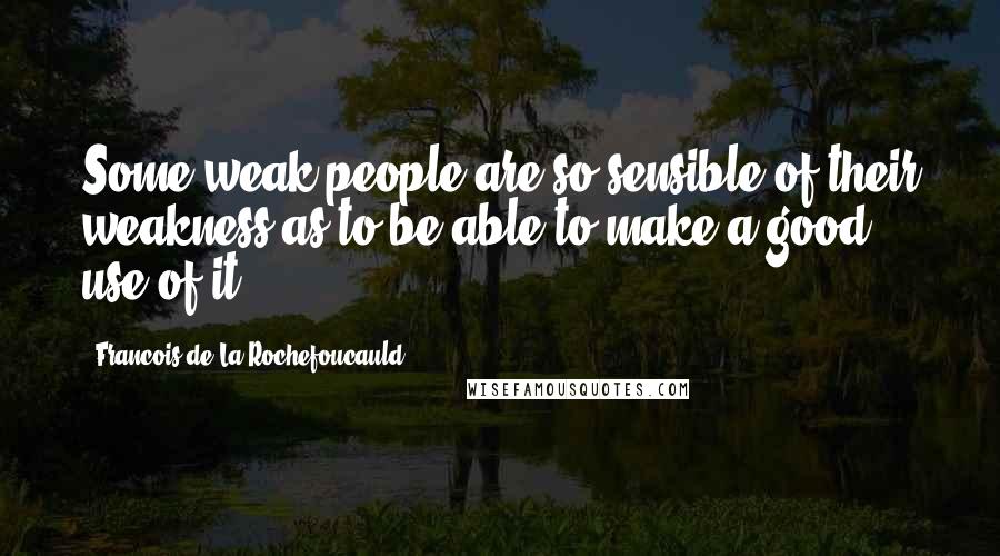 Francois De La Rochefoucauld Quotes: Some weak people are so sensible of their weakness as to be able to make a good use of it.