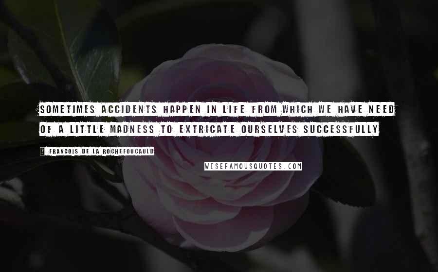 Francois De La Rochefoucauld Quotes: Sometimes accidents happen in life from which we have need of a little madness to extricate ourselves successfully