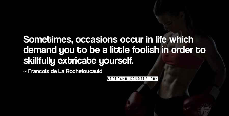 Francois De La Rochefoucauld Quotes: Sometimes, occasions occur in life which demand you to be a little foolish in order to skillfully extricate yourself.