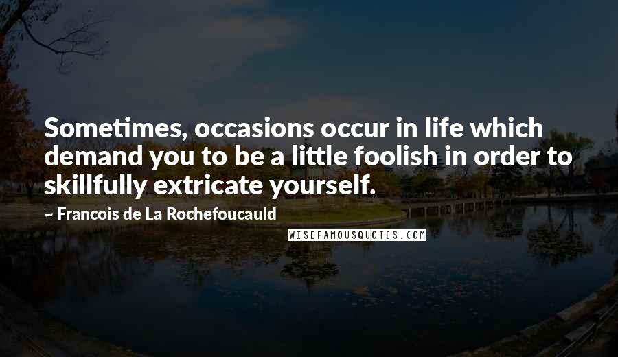 Francois De La Rochefoucauld Quotes: Sometimes, occasions occur in life which demand you to be a little foolish in order to skillfully extricate yourself.