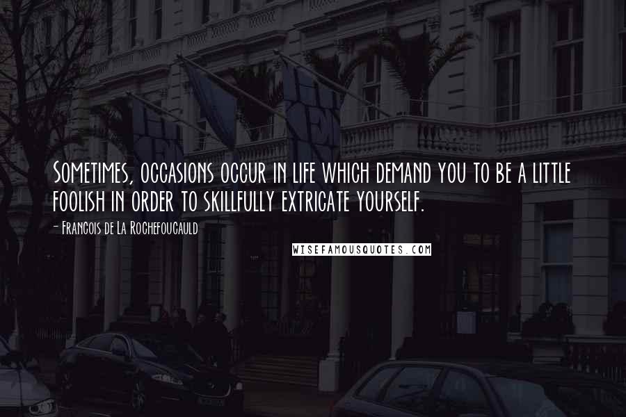 Francois De La Rochefoucauld Quotes: Sometimes, occasions occur in life which demand you to be a little foolish in order to skillfully extricate yourself.