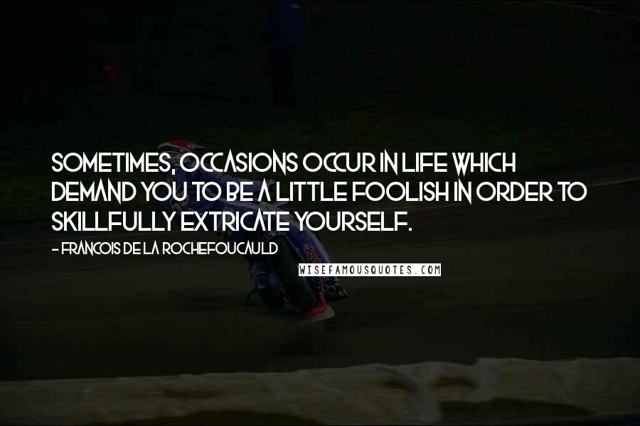 Francois De La Rochefoucauld Quotes: Sometimes, occasions occur in life which demand you to be a little foolish in order to skillfully extricate yourself.