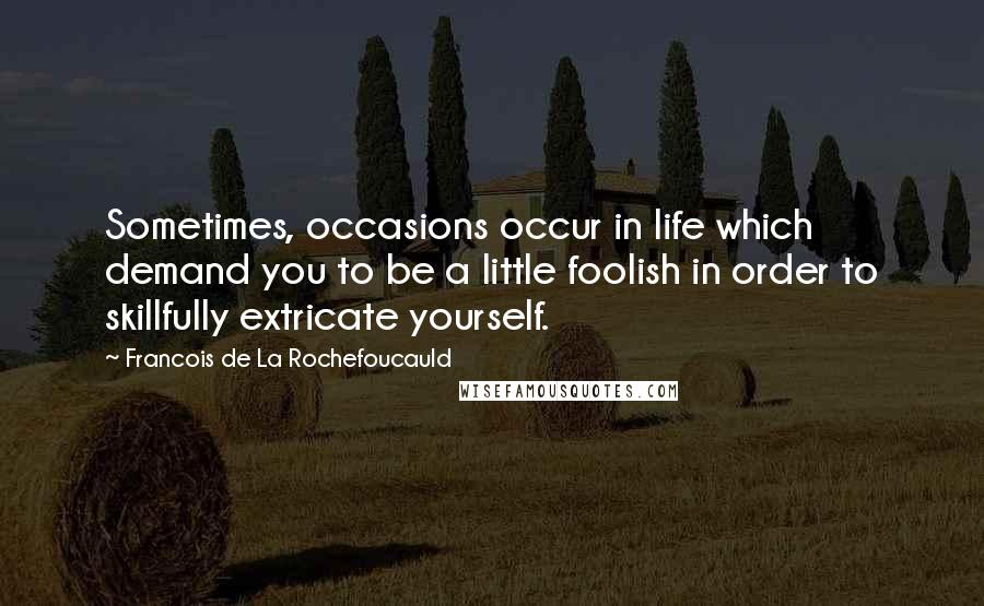 Francois De La Rochefoucauld Quotes: Sometimes, occasions occur in life which demand you to be a little foolish in order to skillfully extricate yourself.