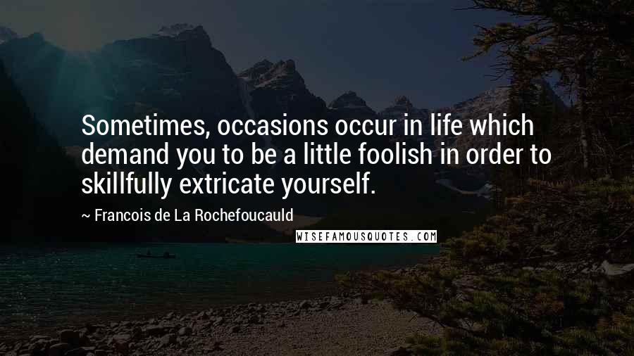 Francois De La Rochefoucauld Quotes: Sometimes, occasions occur in life which demand you to be a little foolish in order to skillfully extricate yourself.