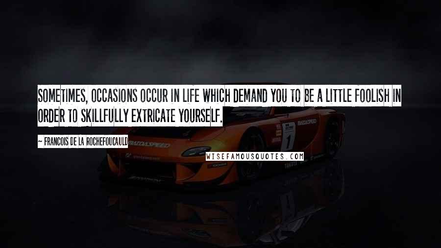 Francois De La Rochefoucauld Quotes: Sometimes, occasions occur in life which demand you to be a little foolish in order to skillfully extricate yourself.