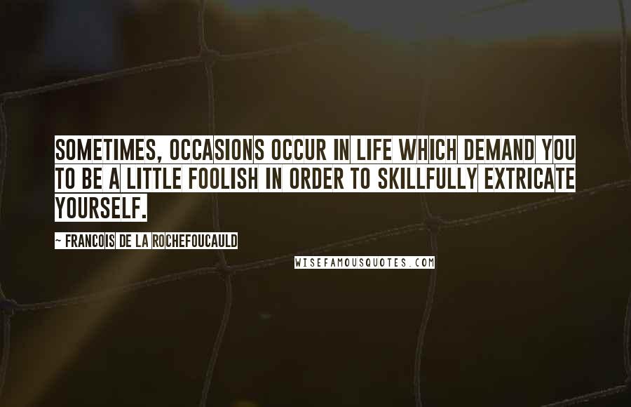 Francois De La Rochefoucauld Quotes: Sometimes, occasions occur in life which demand you to be a little foolish in order to skillfully extricate yourself.