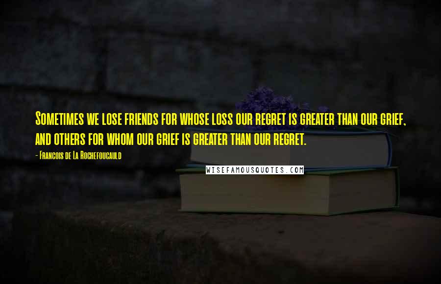 Francois De La Rochefoucauld Quotes: Sometimes we lose friends for whose loss our regret is greater than our grief, and others for whom our grief is greater than our regret.