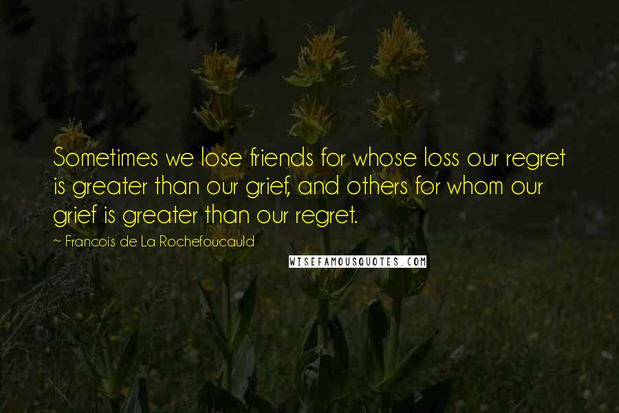 Francois De La Rochefoucauld Quotes: Sometimes we lose friends for whose loss our regret is greater than our grief, and others for whom our grief is greater than our regret.