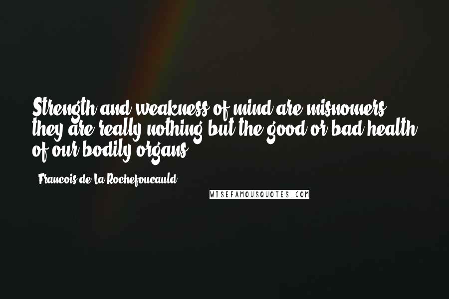 Francois De La Rochefoucauld Quotes: Strength and weakness of mind are misnomers; they are really nothing but the good or bad health of our bodily organs.