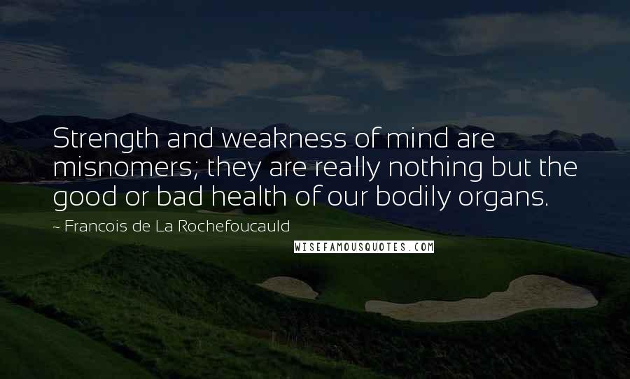 Francois De La Rochefoucauld Quotes: Strength and weakness of mind are misnomers; they are really nothing but the good or bad health of our bodily organs.