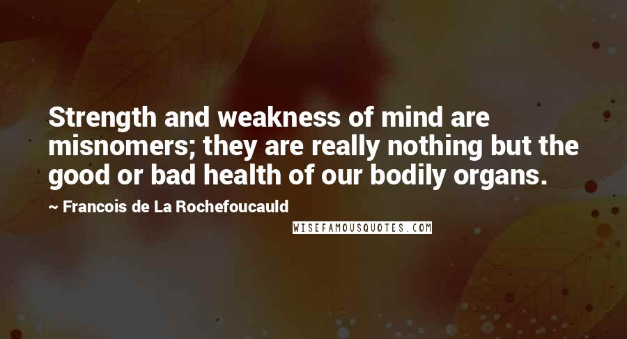 Francois De La Rochefoucauld Quotes: Strength and weakness of mind are misnomers; they are really nothing but the good or bad health of our bodily organs.