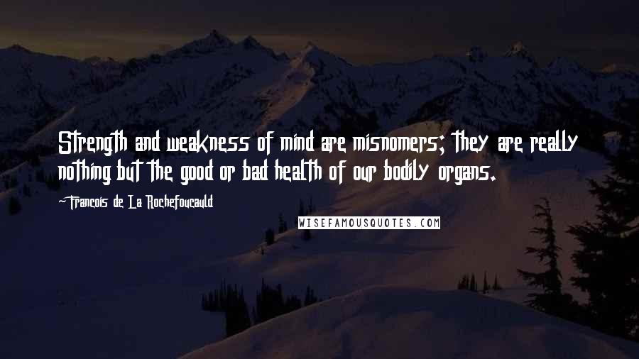 Francois De La Rochefoucauld Quotes: Strength and weakness of mind are misnomers; they are really nothing but the good or bad health of our bodily organs.