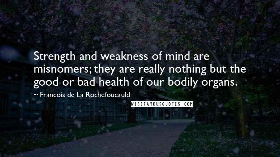 Francois De La Rochefoucauld Quotes: Strength and weakness of mind are misnomers; they are really nothing but the good or bad health of our bodily organs.