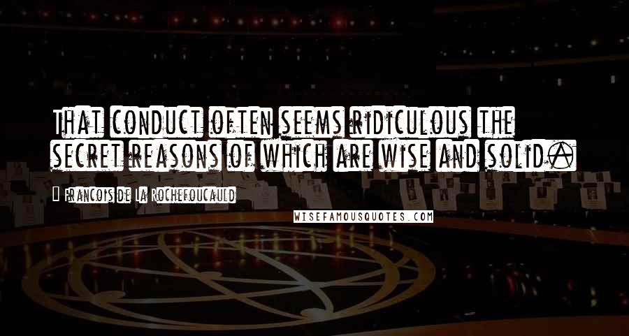 Francois De La Rochefoucauld Quotes: That conduct often seems ridiculous the secret reasons of which are wise and solid.