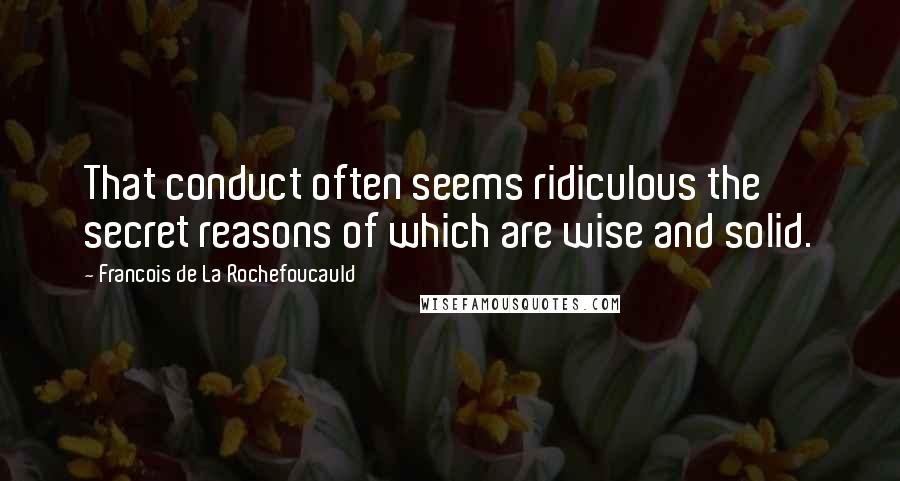 Francois De La Rochefoucauld Quotes: That conduct often seems ridiculous the secret reasons of which are wise and solid.