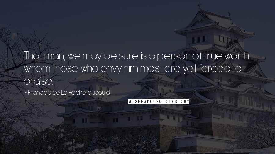Francois De La Rochefoucauld Quotes: That man, we may be sure, is a person of true worth, whom those who envy him most are yet forced to praise.