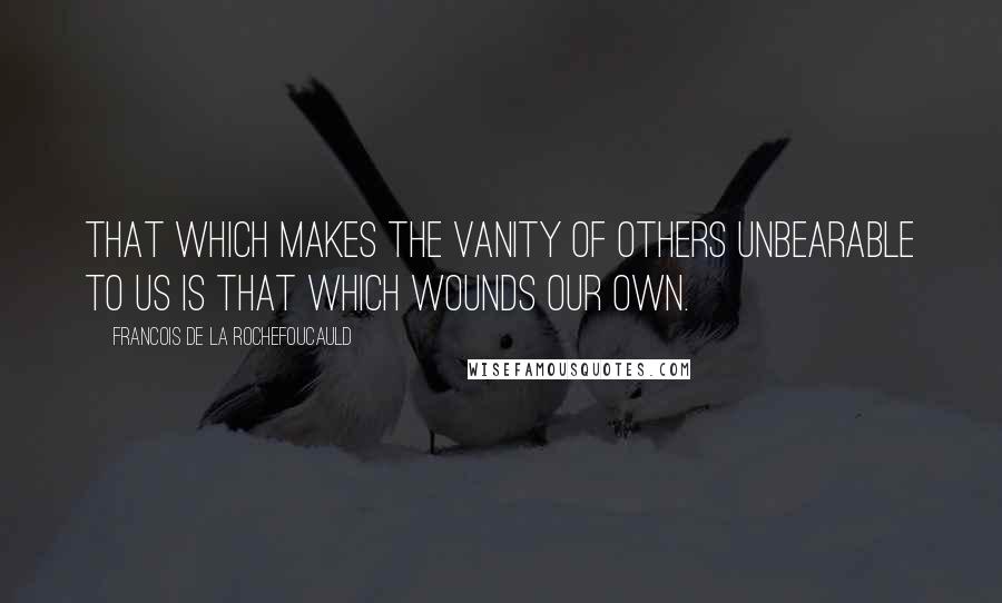 Francois De La Rochefoucauld Quotes: That which makes the vanity of others unbearable to us is that which wounds our own.