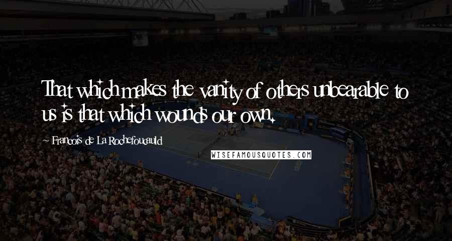 Francois De La Rochefoucauld Quotes: That which makes the vanity of others unbearable to us is that which wounds our own.