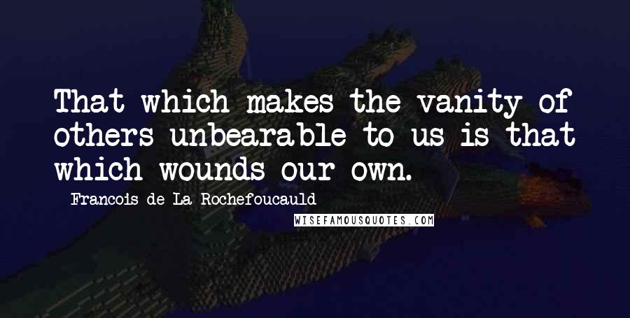 Francois De La Rochefoucauld Quotes: That which makes the vanity of others unbearable to us is that which wounds our own.