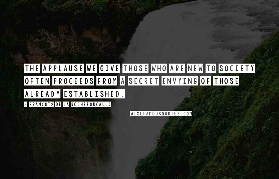 Francois De La Rochefoucauld Quotes: The applause we give those who are new to society often proceeds from a secret envying of those already established.