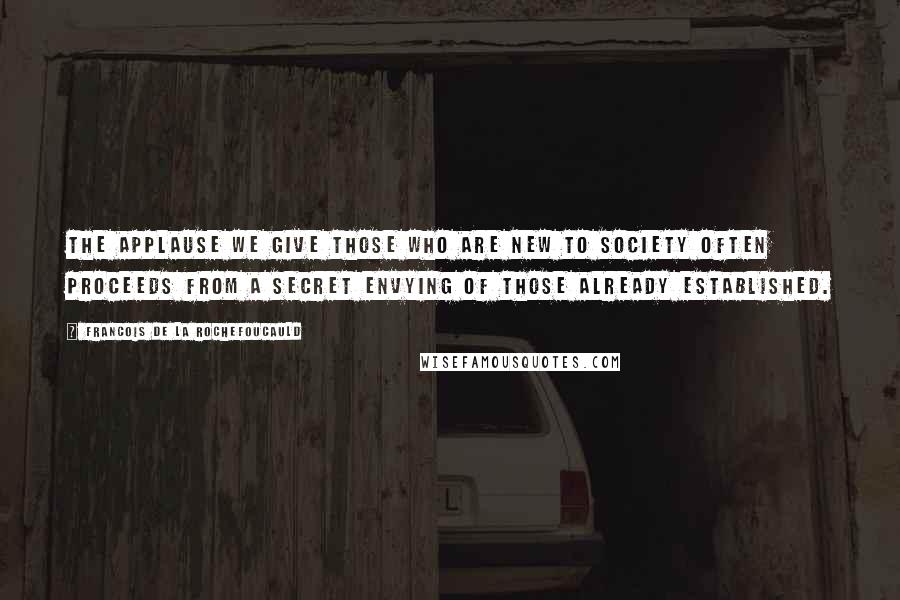 Francois De La Rochefoucauld Quotes: The applause we give those who are new to society often proceeds from a secret envying of those already established.