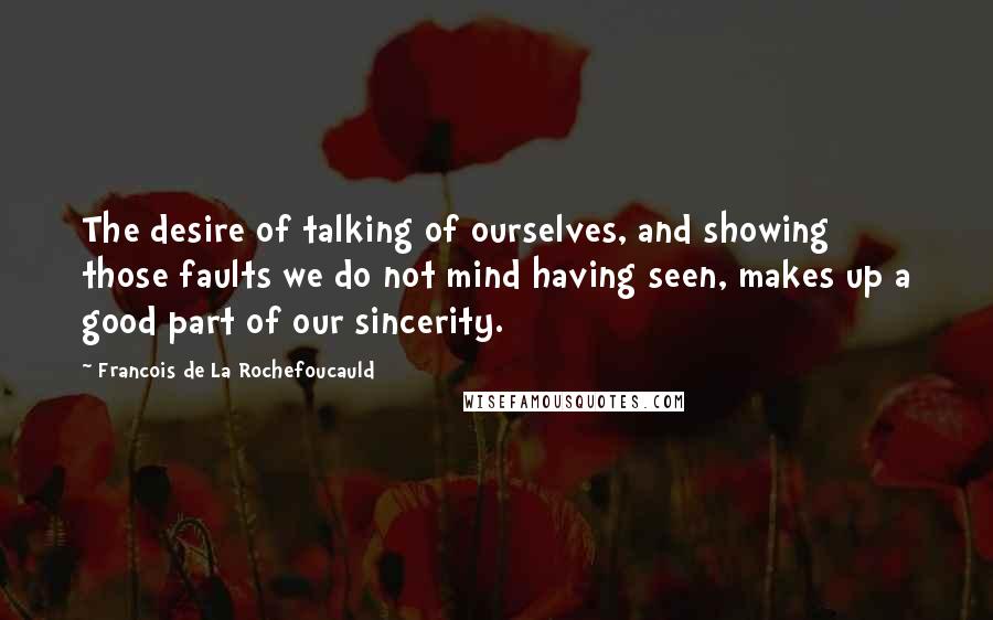 Francois De La Rochefoucauld Quotes: The desire of talking of ourselves, and showing those faults we do not mind having seen, makes up a good part of our sincerity.