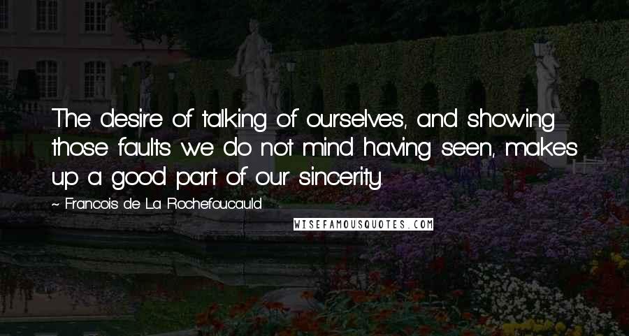 Francois De La Rochefoucauld Quotes: The desire of talking of ourselves, and showing those faults we do not mind having seen, makes up a good part of our sincerity.