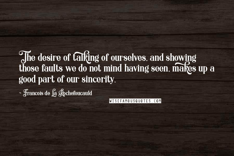 Francois De La Rochefoucauld Quotes: The desire of talking of ourselves, and showing those faults we do not mind having seen, makes up a good part of our sincerity.