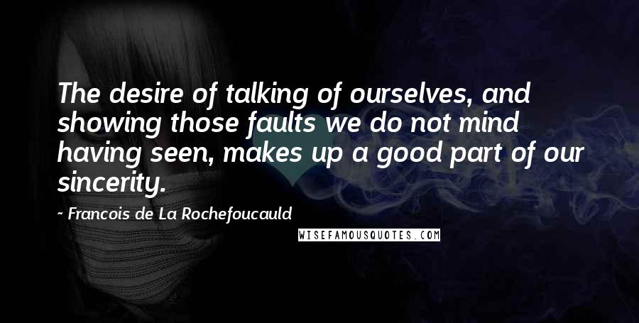 Francois De La Rochefoucauld Quotes: The desire of talking of ourselves, and showing those faults we do not mind having seen, makes up a good part of our sincerity.