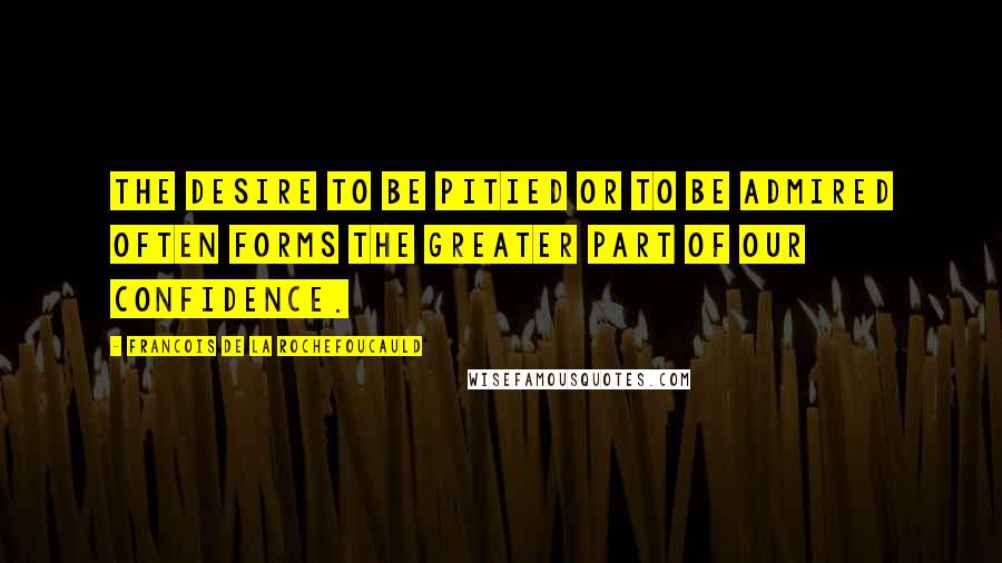 Francois De La Rochefoucauld Quotes: The desire to be pitied or to be admired often forms the greater part of our confidence.