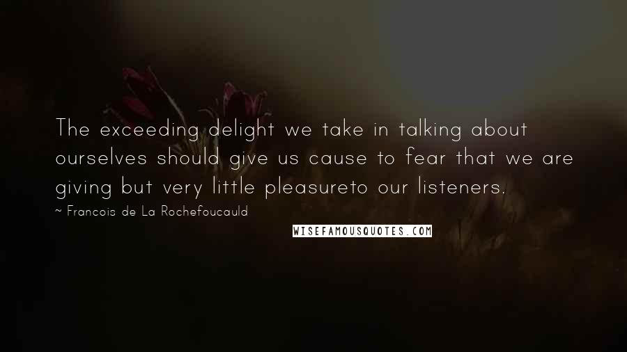 Francois De La Rochefoucauld Quotes: The exceeding delight we take in talking about ourselves should give us cause to fear that we are giving but very little pleasureto our listeners.