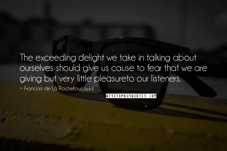 Francois De La Rochefoucauld Quotes: The exceeding delight we take in talking about ourselves should give us cause to fear that we are giving but very little pleasureto our listeners.