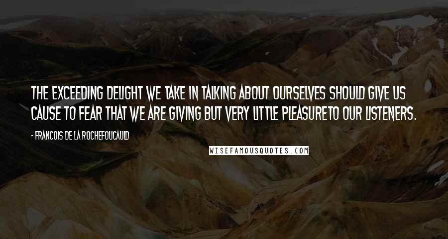 Francois De La Rochefoucauld Quotes: The exceeding delight we take in talking about ourselves should give us cause to fear that we are giving but very little pleasureto our listeners.