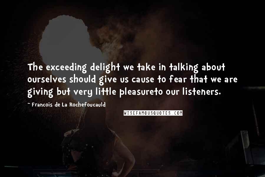 Francois De La Rochefoucauld Quotes: The exceeding delight we take in talking about ourselves should give us cause to fear that we are giving but very little pleasureto our listeners.