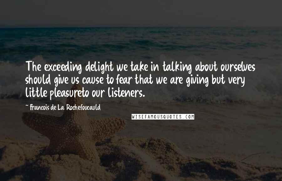 Francois De La Rochefoucauld Quotes: The exceeding delight we take in talking about ourselves should give us cause to fear that we are giving but very little pleasureto our listeners.