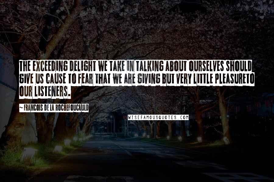 Francois De La Rochefoucauld Quotes: The exceeding delight we take in talking about ourselves should give us cause to fear that we are giving but very little pleasureto our listeners.